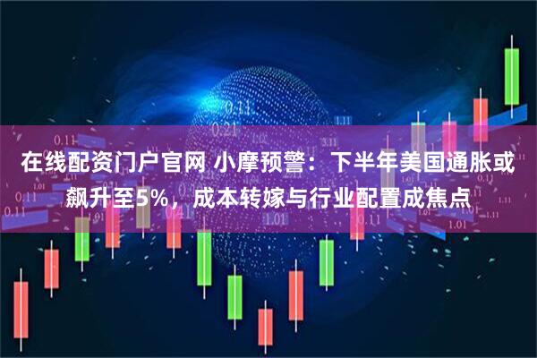 在线配资门户官网 小摩预警：下半年美国通胀或飙升至5%，成本转嫁与行业配置成焦点