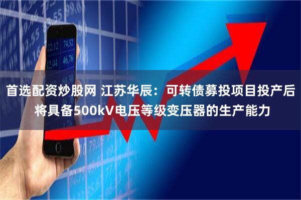 首选配资炒股网 江苏华辰：可转债募投项目投产后 将具备500kV电压等级变压器的生产能力