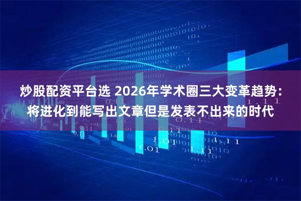 炒股配资平台选 2026年学术圈三大变革趋势：将进化到能写出文章但是发表不出来的时代