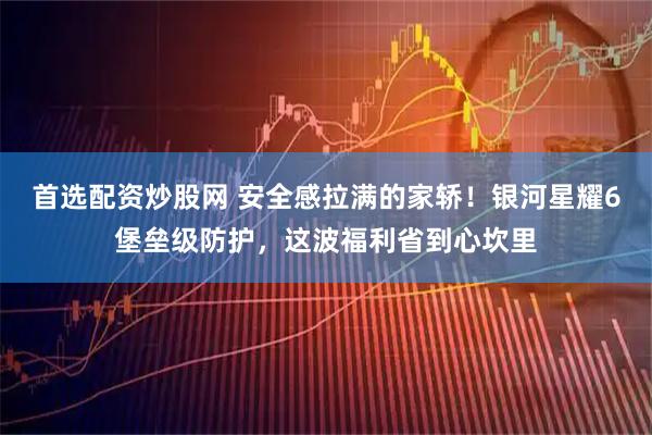 首选配资炒股网 安全感拉满的家轿！银河星耀6堡垒级防护，这波福利省到心坎里