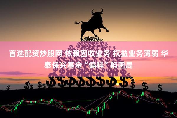 首选配资炒股网 依赖固收业务 权益业务薄弱 华泰保兴基金“偏科”陷困局