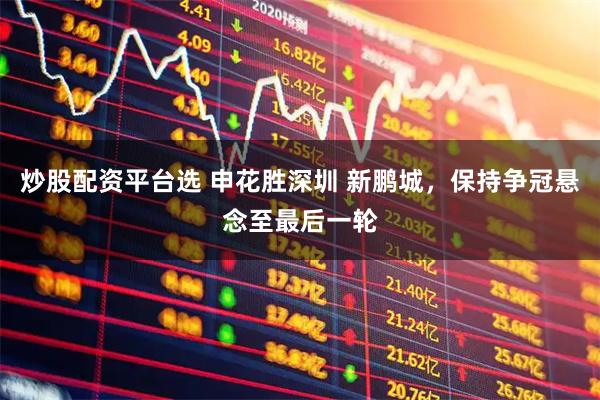 炒股配资平台选 申花胜深圳 新鹏城，保持争冠悬念至最后一轮