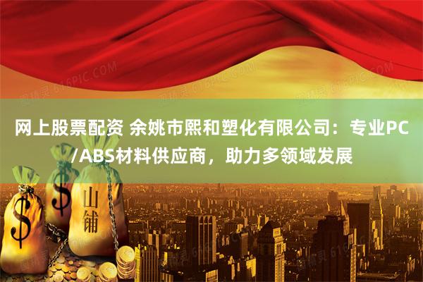 网上股票配资 余姚市熙和塑化有限公司：专业PC/ABS材料供应商，助力多领域发展