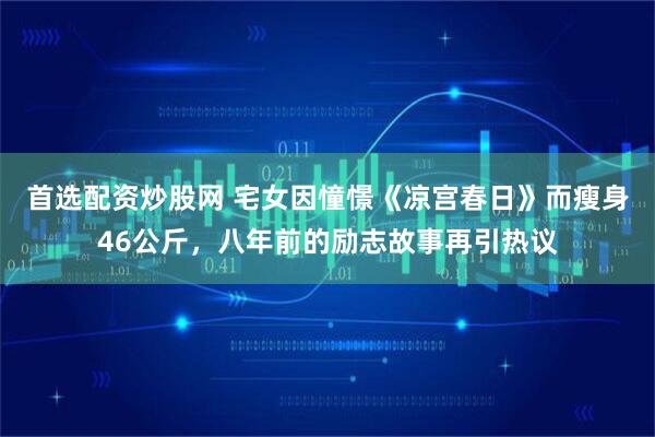 首选配资炒股网 宅女因憧憬《凉宫春日》而瘦身46公斤，八年前的励志故事再引热议