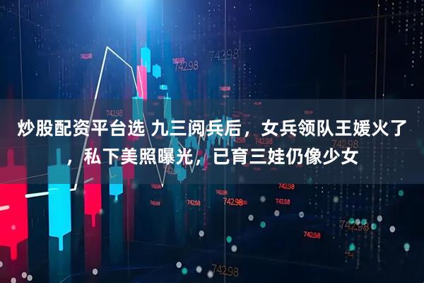 炒股配资平台选 九三阅兵后，女兵领队王媛火了，私下美照曝光，已育三娃仍像少女