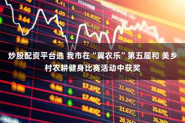 炒股配资平台选 我市在“冀农乐”第五届和 美乡村农耕健身比赛活动中获奖