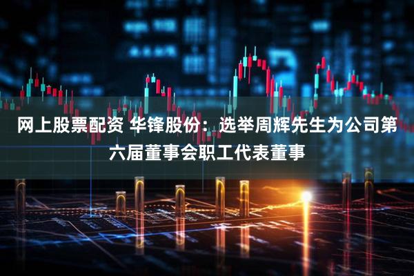 网上股票配资 华锋股份：选举周辉先生为公司第六届董事会职工代表董事
