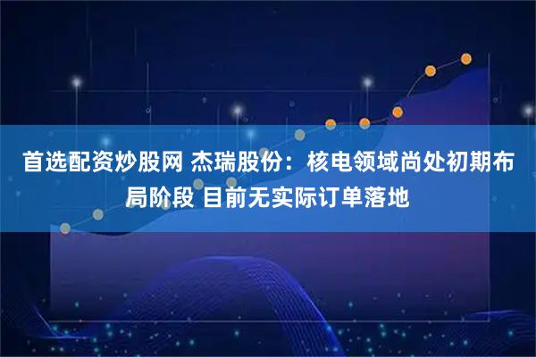 首选配资炒股网 杰瑞股份：核电领域尚处初期布局阶段 目前无实际订单落地